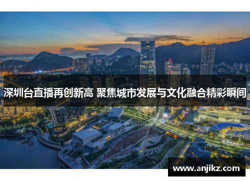 深圳台直播再创新高 聚焦城市发展与文化融合精彩瞬间
